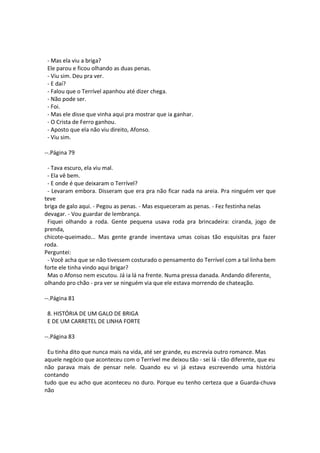 - Mas ela viu a briga?
Ele parou e ficou olhando as duas penas.
- Viu sim. Deu pra ver.
- E daí?
- Falou que o Terrível apanhou até dizer chega.
- Não pode ser.
- Foi.
- Mas ele disse que vinha aqui pra mostrar que ia ganhar.
- O Crista de Ferro ganhou.
- Aposto que ela não viu direito, Afonso.
- Viu sim.
--.Página 79
- Tava escuro, ela viu mal.
- Ela vê bem.
- E onde é que deixaram o Terrível?
- Levaram embora. Disseram que era pra não ficar nada na areia. Pra ninguém ver que
teve
briga de galo aqui. - Pegou as penas. - Mas esqueceram as penas. - Fez festinha nelas
devagar. - Vou guardar de lembrança.
Fiquei olhando a roda. Gente pequena usava roda pra brincadeira: ciranda, jogo de
prenda,
chicote-queimado... Mas gente grande inventava umas coisas tão esquisitas pra fazer
roda.
Perguntei:
- Você acha que se não tivessem costurado o pensamento do Terrível com a tal linha bem
forte ele tinha vindo aqui brigar?
Mas o Afonso nem escutou. Já ia lá na frente. Numa pressa danada. Andando diferente,
olhando pro chão - pra ver se ninguém via que ele estava morrendo de chateação.
--.Página 81
8. HISTÓRIA DE UM GALO DE BRIGA
E DE UM CARRETEL DE LINHA FORTE
--.Página 83
Eu tinha dito que nunca mais na vida, até ser grande, eu escrevia outro romance. Mas
aquele negócio que aconteceu com o Terrível me deixou tão - sei lá - tão diferente, que eu
não parava mais de pensar nele. Quando eu vi já estava escrevendo uma história
contando
tudo que eu acho que aconteceu no duro. Porque eu tenho certeza que a Guarda-chuva
não
 