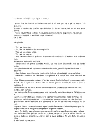 viu direito. Vou copiar aqui o que eu escrevi:
"Assim que ele nasceu resolveram que ele ia ser um galo de briga tão brigão, tão
ganhador
de todo o mundo, tão terrível, que o melhor era ele se chamar Terrível de uma vez e
pronto.
Porque no galinheiro onde ele morava era assim mesmo mal os pintinhos nasciam, os
donos do galinheiro já resolviam o que é que cada
um ia ser:
--.Página 84
- Você vai botar ovo.
- Você vai ser tomador-de-conta-de-galinha.
- Você vai ser galo de briga.
- Você vai pra panela.
E não adiantava nada os pintinhos quererem ser outra coisa: os donos é que resolviam
tudo,
e quem não gostou que gostasse.
Terrível tinha um primo chamado Afonso. Os dois eram enturmados que só vendo,
batiam
cada papo bom mesmo. Quando os donos viram aquilo, pronto: separaram os dois. E
disseram:
- Galo de briga não pode gostar de ninguém. Galo de briga só pode gostar de brigar.
Terrível foi crescendo, foi crescendo, ficou grande. E os donos todo o dia treinando ele
pra
brigar. Mas quanto mais treinavam o Terrível, mais o Terrível ia ficando com uma vontade
danada de se apaixonar. Porque ele era assim: gostava demais de curtir a vida: O
problema é
que botavam ele pra brigar, e todo o mundo sabe que briga é o tipo da coisa que não
combina com curtição.
Até que um dia ele se apaixonou por uma franguinha que era uma graça. E aí aconteceu
o
seguinte: na hora de brigar ele começava a pensar nela; em vez de atacar o inimigo ele
desenhava no chão um coração. Os donos ficaram furiosos e trancaram o Terrível num
galinheiro de parede bem alta. Não dava mais pra ele ver a namorada, não dava pra ver
mais
ninguém. Depois trouxeram um outro galo que também estava treinando pra ser galo de
briga e deixaram os dois juntos: era pra eles brigarem bastante.
Mas o Terrível foi logo achando que o outro galo era legal, e então deu um vôo, roubou
uma meia de mulher que tava pendurada no varal, rasgou um pedaço, encheu de folha de
pena de tudo que encontrou, amarrou com o outro pedaço e fez uma bola. Em vez de
brigar
os dois foram jogar futebol.
 