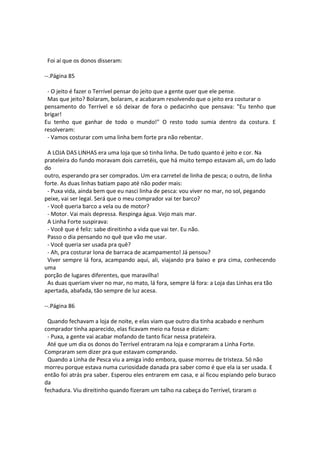 Foi aí que os donos disseram:
--.Página 85
- O jeito é fazer o Terrível pensar do jeito que a gente quer que ele pense.
Mas que jeito? Bolaram, bolaram, e acabaram resolvendo que o jeito era costurar o
pensamento do Terrível e só deixar de fora o pedacinho que pensava: "Eu tenho que
brigar!
Eu tenho que ganhar de todo o mundo!" O resto todo sumia dentro da costura. E
resolveram:
- Vamos costurar com uma linha bem forte pra não rebentar.
A LOJA DAS LINHAS era uma loja que só tinha linha. De tudo quanto é jeito e cor. Na
prateleira do fundo moravam dois carretéis, que há muito tempo estavam ali, um do lado
do
outro, esperando pra ser comprados. Um era carretel de linha de pesca; o outro, de linha
forte. As duas linhas batiam papo até não poder mais:
- Puxa vida, ainda bem que eu nasci linha de pesca: vou viver no mar, no sol, pegando
peixe, vai ser legal. Será que o meu comprador vai ter barco?
- Você queria barco a vela ou de motor?
- Motor. Vai mais depressa. Respinga água. Vejo mais mar.
A Linha Forte suspirava:
- Você que é feliz: sabe direitinho a vida que vai ter. Eu não.
Passo o dia pensando no quê que vão me usar.
- Você queria ser usada pra quê?
- Ah, pra costurar lona de barraca de acampamento! Já pensou?
Viver sempre lá fora, acampando aqui, ali, viajando pra baixo e pra cima, conhecendo
uma
porção de lugares diferentes, que maravilha!
As duas queriam viver no mar, no mato, lá fora, sempre lá fora: a Loja das Linhas era tão
apertada, abafada, tão sempre de luz acesa.
--.Página 86
Quando fechavam a loja de noite, e elas viam que outro dia tinha acabado e nenhum
comprador tinha aparecido, elas ficavam meio na fossa e diziam:
- Puxa, a gente vai acabar mofando de tanto ficar nessa prateleira.
Até que um dia os donos do Terrível entraram na loja e compraram a Linha Forte.
Compraram sem dizer pra que estavam comprando.
Quando a Linha de Pesca viu a amiga indo embora, quase morreu de tristeza. Só não
morreu porque estava numa curiosidade danada pra saber como é que ela ia ser usada. E
então foi atrás pra saber. Esperou eles entrarem em casa, e aí ficou espiando pelo buraco
da
fechadura. Viu direitinho quando fizeram um talho na cabeça do Terrível, tiraram o
 