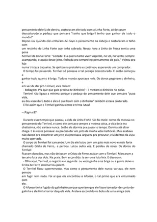pensamento dele lá de dentro, costuraram ele todo com a Linha Forte, só deixaram
descosturado o pedaço que pensava "tenho que brigar! tenho que ganhar de todo o
mundo!"
Depois viu quando eles enfiaram de novo o pensamento na cabeça e costuraram o talho
com
um restinho da Linha Forte que tinha sobrado. Nessa hora a Linha de Pesca sentiu uma
pena
horrível da Linha Forte: "Coitada! Ela queria tanto viver viajando, no sol, no vento, sempre
acampando, e acaba desse jeito, fechada pra sempre no pensamento do galo." Voltou pra
loja
numa tristeza daquelas. Se ajeitou na prateleira e continuou esperando um comprador.
O tempo foi passando. Terrível só pensava o tal pedaço descosturado. E então começou
a
ganhar tudo quanto é briga. Todo o mundo apostava nele. Os donos pegavam o dinheiro,
e
em vez de dar pro Terrível, eles diziam:
- Bobagem. Pra que que galo precisa de dinheiro? - E metiam o dinheiro no bolso.
Terrível não ligava a mínima porque o pedaço do pensamento dele que pensava "puxa
vida,
eu dou esse duro todo e eles é que ficam com o dinheiro" também estava costurado.
E foi assim que o Terrível ganhou cento e trinta lutas!
--.Página 87
Durante esse tempo que passou, a vida da Linha Forte não foi mole: como ela morava no
pensamento do Terrível, e como ele pensava sempre a mesma coisa, a vida dela era
chatíssima, não variava nunca. Então ela dormia pra passar o tempo. Dormia até dizer
chega. E às vezes pensava: eu preciso dar um jeito da minha vida melhorar. Mas acabava
não dando pra encontrar um jeito ela precisava largueza pra procurar, e lá dentro ela vivia
muito apertada.
O corpo do Terrível foi cansando. Um dia ele lutou com um galo mais novo e mais forte
chamado Crista de Ferro,. e perdeu. Lutou outra vez. E perdeu de novo. Os donos do
Terrível
ficavam danados, mas não deixaram o Crista de Ferro acabar com o Terrível. Marcaram a
terceira luta dos dois. Na praia. Bem escondida: ia ser uma luta feia. E disseram:
- Olha aqui, Terrível, o negócio é o seguinte: ou você ganha essa briga ou a gente deixa o
Crista de Ferro abotoar teu paletó.
O Terrível ficou supernervoso, mas como o pensamento dele nunca variava, ele nem
pensou
em fugir nem nada. Foi aí que ele encontrou o Afonso, o tal primo que era enturmado
com
ele.
O Afonso tinha fugido do galinheiro porque queriam que ele fosse tomador-de-conta-de-
galinha e ele tinha horror daquela vida. Andava escondido na bolsa de uma amiga dele
 