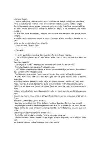 chamada Raquel.
Quando o Afonso e a Raquel souberam da história toda, eles viram logo que o Crista de
Ferro ia acabar com o Terrível. Então prenderam ele na bolsa. Mas na noite da briga o
Terrível conseguiu sair da bolsa e correu pra praia. Aí a Linha Forte ficou na maior aflição:
ela sabia muito bem que o Terrível ia morrer na briga; e ele morrendo, ela morria
também.
Ela era uma linha dorminhoca, adorava uma soneca, mas também não queria dormir
sempre,
pra toda a vida - assim que nem é a morte. Começou a fazer uma força danada pra ter
uma
idéia, pra dar um jeito de salvar a situação.
- Entra na roda! Entra na roda!
--.Página 88
Era assim que todo o mundo gritava quando o Terrível chegou na praia.
O pessoal que apostava estava sentado na areia fazendo roda, e o Crista de Ferro no
meio
da roda esperando.
Que força que a Linha Forte fazia pra encontrar uma idéia, pra dar um jeito!
Terrível pulou pro meio da roda. A briga começou.
Crista de Ferro lutava muito melhor, e achava que lutar era legal (na certa o pensamento
dele também tinha sido costurado).
Terrível começou a perder. Perdeu sangue, perdeu duas penas, foi ficando cansado.
A Linha Forte cada vez fazia mais força pra dar um jeito. Quanto mais o Terrível
apanhava,
mais força ela fazia. Mais força. Mais força. Até que de repente - plá! ! ! - de tanto fazer
força, rebentou. E foi só ela rebentar que o pensamento do Terrível descosturou, abriu
todinho, e ele desatou a pensar mil coisas, ficou até tonto de tanto pensamento junto.
Num
instante entendeu tudo que estava acontecendo, e é claro que não sendo bobo pensou
logo:
besteira eu morrer nessa praia só porque eles cismaram que eu tenho que brigar com o
Crista
de Ferro. E se mandou! Correu pro mar.
Saiu todo o mundo atrás, o Crista de Ferro também. Quando o Terrível viu o pessoal
chegando perto, entrou ainda mais pra dentro do mar. Foi aí que ele viu um barco parado
nágua. Dentro do barco tinha um homem pescando e curtindo tanto a pescaria que nem
tinha
visto ninguém: só olhava pro mar e mais nada.
Terrível foi indo pro barco. A Linha Forte se apavorou outra vez:
Terrível não sabia nadar, na certa ia se afogar, e ele se afogando, ela se afogava junto
com
ele. Era azar demais! mal se livrava de uma e caía noutra.
 