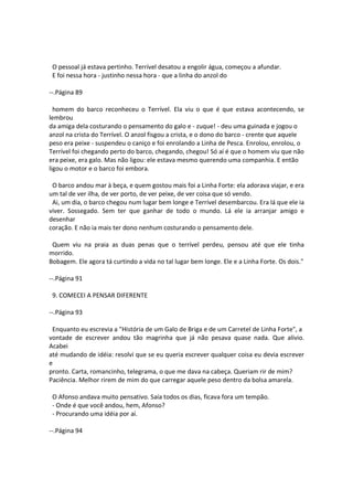 O pessoal já estava pertinho. Terrível desatou a engolir água, começou a afundar.
E foi nessa hora - justinho nessa hora - que a linha do anzol do
--.Página 89
homem do barco reconheceu o Terrível. Ela viu o que é que estava acontecendo, se
lembrou
da amiga dela costurando o pensamento do galo e - zuque! - deu uma guinada e jogou o
anzol na crista do Terrível. O anzol fisgou a crista, e o dono do barco - crente que aquele
peso era peixe - suspendeu o caniço e foi enrolando a Linha de Pesca. Enrolou, enrolou, o
Terrível foi chegando perto do barco, chegando, chegou! Só aí é que o homem viu que não
era peixe, era galo. Mas não ligou: ele estava mesmo querendo uma companhia. E então
ligou o motor e o barco foi embora.
O barco andou mar à beça, e quem gostou mais foi a Linha Forte: ela adorava viajar, e era
um tal de ver ilha, de ver porto, de ver peixe, de ver coisa que só vendo.
Ai, um dia, o barco chegou num lugar bem longe e Terrível desembarcou. Era lá que ele ia
viver. Sossegado. Sem ter que ganhar de todo o mundo. Lá ele ia arranjar amigo e
desenhar
coração. E não ia mais ter dono nenhum costurando o pensamento dele.
Quem viu na praia as duas penas que o terrível perdeu, pensou até que ele tinha
morrido.
Bobagem. Ele agora tá curtindo a vida no tal lugar bem longe. Ele e a Linha Forte. Os dois."
--.Página 91
9. COMECEI A PENSAR DIFERENTE
--.Página 93
Enquanto eu escrevia a "História de um Galo de Briga e de um Carretel de Linha Forte", a
vontade de escrever andou tão magrinha que já não pesava quase nada. Que alívio.
Acabei
até mudando de idéia: resolvi que se eu queria escrever qualquer coisa eu devia escrever
e
pronto. Carta, romancinho, telegrama, o que me dava na cabeça. Queriam rir de mim?
Paciência. Melhor rirem de mim do que carregar aquele peso dentro da bolsa amarela.
O Afonso andava muito pensativo. Saía todos os dias, ficava fora um tempão.
- Onde é que você andou, hem, Afonso?
- Procurando uma idéia por aí.
--.Página 94
 