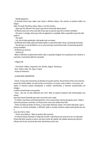 - Desde pequeno.
A Guarda-chuva quis saber que tanto o Afonso falava. Ele contou os planos todos na
língua
dela. Pra quê! Ela falou, falou, falou, e no fim chorou.
- Que que há, Afonso? Por que é que ela tá chorando desse jeito?
O Afonso tava com uma cara tão triste que eu pensei que ele ia chorar também.
- Ela quer ir comigo; disse que não vai agüentar a saudade. Mas a questão é que ela não
pode ir.
- Por quê?
- Ué, ela tá toda quebrada, não pode nem se mexer.
O Alfinete de Fralda saltou do bolso bebê e a pontinha dele riscou na fazenda da bolsa:
- No dia que eu saí da fábrica, eu vi uma casa que consertava tudo. Consertava guarda-
chuva também.
O Afonso se animou:
- Vamos lá!
Botei o Alfinete na palma da minha mão, e quando cheguei na rua pedi pra ele mostrar o
caminho. A pontinha dele foi riscando:
--.Página 96
- Em frente. Dobra. Esquerda. Vai. Direita. Segue. Atravessa.
Vira. Toda a vida. Vai. Aqui, é aqui!
A loja se chamava:
A CASA DOS CONSERTOS
Entrei. A Casa dos Consertos se dividia em quatro partes. Na primeira tinha uma menina
assim da minha idade; na outra tinha um homem; na outra, uma mulher, e na outra, um
velho. A menina estava estudando, a mulher cozinhando, o homem consertando um
relógio,
o velho consertando uma panela.
Tossi - pra ver se eles olhavam pra mim. Mas os quatro estavam tão interessados nas
coisas
que eles tavam fazendo que nem me viram nem nada.
A mulher cozinhava cantando baixinho. Uma música boa mesmo da gente ouvir. Volta e
meia ela provava a comida, e aí ficava com uma cara ainda mais feliz.
Tinha um bolo assando no forno; a casa toda cheirava a bolo. Um cheiro tão bom, que o
Afonso, as minhas vontades, o Alfinete, todo o mundo resolveu espiar pela janela pra ver
a
cara do cheiro. Falei:
- Hmm, que delícia! - Mas os quatro não ouviram.
A menina estava fazendo o mapa do mundo. Caprichava nas cores pra ver se cada país
ficava tão bom quanto o outro, escrevia nome de capital, de cidade, parava pra pensar,
olhava nos livros, escrevia de novo, desenhava outra vez.
 