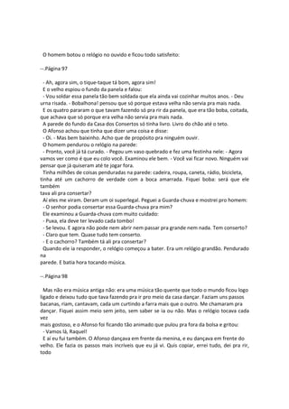 O homem botou o relógio no ouvido e ficou todo satisfeito:
--.Página 97
- Ah, agora sim, o tique-taque tá bom, agora sim!
E o velho espiou o fundo da panela e falou:
- Vou soldar essa panela tão bem soldada que ela ainda vai cozinhar muitos anos. - Deu
urna risada. - Bobalhona! pensou que só porque estava velha não servia pra mais nada.
E os quatro pararam o que tavam fazendo só pra rir da panela, que era tão boba, coitada,
que achava que só porque era velha não servia pra mais nada.
A parede do fundo da Casa dos Consertos só tinha livro. Livro do chão até o teto.
O Afonso achou que tinha que dizer uma coisa e disse:
- Oi. - Mas bem baixinho. Acho que de propósito pra ninguém ouvir.
O homem pendurou o relógio na parede:
- Pronto, você já tá curado. - Pegou um vaso quebrado e fez uma festinha nele: - Agora
vamos ver como é que eu colo você. Examinou ele bem. - Você vai ficar novo. Ninguém vai
pensar que já quiseram até te jogar fora.
Tinha milhões de coisas penduradas na parede: cadeira, roupa, caneta, rádio, bicicleta,
tinha até um cachorro de verdade com a boca amarrada. Fiquei boba: será que ele
também
tava ali pra consertar?
Aí eles me viram. Deram um oi superlegal. Peguei a Guarda-chuva e mostrei pro homem:
- O senhor podia consertar essa Guarda-chuva pra mim?
Ele examinou a Guarda-chuva com muito cuidado:
- Puxa, ela deve ter levado cada tombo!
- Se levou. E agora não pode nem abrir nem passar pra grande nem nada. Tem conserto?
- Claro que tem. Quase tudo tem conserto.
- E o cachorro? Também tá ali pra consertar?
Quando ele ia responder, o relógio começou a bater. Era um relógio grandão. Pendurado
na
parede. E batia hora tocando música.
--.Página 98
Mas não era música antiga não: era uma música tão quente que todo o mundo ficou logo
ligado e deixou tudo que tava fazendo pra ir pro meio da casa dançar. Faziam uns passos
bacanas, riam, cantavam, cada um curtindo a farra mais que o outro. Me chamaram pra
dançar. Fiquei assim meio sem jeito, sem saber se ia ou não. Mas o relógio tocava cada
vez
mais gostoso, e o Afonso foi ficando tão animado que pulou pra fora da bolsa e gritou:
- Vamos lá, Raquel!
E aí eu fui também. O Afonso dançava em frente da menina, e eu dançava em frente do
velho. Ele fazia os passos mais incríveis que eu já vi. Quis copiar, errei tudo, dei pra rir,
todo
 