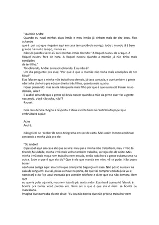 "Querido André
Quando eu nasci minhas duas irmãs e meu irmão já tinham mais de dez anos. Fico
achando
que é por isso que ninguém aqui em casa tem paciência comigo: todo o mundo já é bem
grande há muito tempo, menos eu.
Não sei quantas vezes eu ouvi minhas irmãs dizendo: "A Raquel nasceu de araque. A
Raquel nasceu fora de hora. A Raquel nasceu quando a mamãe já não tinha mais
condições
de ter filho."
Tô sobrando, André. Já nasci sobrando. É ou não é?
Um dia perguntei pra elas: "Por que é que a mamãe não tinha mais condições de ter
filho?"
Elas falaram que a minha mãe trabalhava demais, já tava cansada, e que também a gente
não tinha dinheiro pra educar direito três filhos, quanto mais quatro.
Fiquei pensando: mas se ela não queria mais filho por que é que eu nasci? Pensei nisso
demais, sabe?
E acabei achando que a gente só devia nascer quando a mãe da gente quer ver a gente
nascendo. Você não acha, não"?
Raquel.
Dois dias depois chegou a resposta. Estava escrita bem no cantinho do papel que
embrulhava o pão:
Acho
André.
Não gostei de receber de novo telegrama em vez de carta. Mas assim mesmo continuei
contando a minha vida pra ele:
"Oi, André!
O pessoal aqui em casa até que se vira: meu pai e minha mãe trabalham, meu irmão tá
tirando faculdade, minha irmã mais velha também trabalha, só vejo eles de noite. Mas
minha irmã mais moça nem trabalha nem estuda, então toda hora a gente esbarra uma na
outra. Sabe o que é que ela diz? Que é ela que manda em mim, vê se pode. Não posso
trazer
nenhuma colega aqui: ela cisma que criança faz bagunça em casa. Não posso nunca ir na
casa de ninguém: ela sai, passa a chave na porta, diz que vai comprar comida (ela vai é
namorar) e eu fico aqui trancada pra atender telefone e dizer que ela não demora. Bem
que
eu queria pular a janela, mas nem isso dá pé: sexto andar. Essa irmã que eu tô falando é
bonita pra burro, você precisa ver. Nem sei o que é que ela é mais: se bonita ou
mascarada.
Imagina que outro dia ela me disse: "Eu sou tão bonita que não preciso trabalhar nem
 