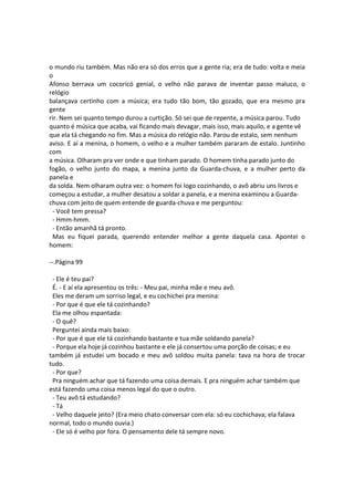 o mundo riu também. Mas não era só dos erros que a gente ria; era de tudo: volta e meia
o
Afonso berrava um cocoricó genial, o velho não parava de inventar passo maluco, o
relógio
balançava certinho com a música; era tudo tão bom, tão gozado, que era mesmo pra
gente
rir. Nem sei quanto tempo durou a curtição. Só sei que de repente, a música parou. Tudo
quanto é música que acaba, vai ficando mais devagar, mais isso, mais aquilo, e a gente vê
que ela tá chegando no fim. Mas a música do relógio não. Parou de estalo, sem nenhum
aviso. E aí a menina, o homem, o velho e a mulher também pararam de estalo. Juntinho
com
a música. Olharam pra ver onde e que tinham parado. O homem tinha parado junto do
fogão, o velho junto do mapa, a menina junto da Guarda-chuva, e a mulher perto da
panela e
da solda. Nem olharam outra vez: o homem foi logo cozinhando, o avô abriu uns livros e
começou a estudar, a mulher desatou a soldar a panela, e a menina examinou a Guarda-
chuva com jeito de quem entende de guarda-chuva e me perguntou:
- Você tem pressa?
- Hmm-hmm.
- Então amanhã tá pronto.
Mas eu fiquei parada, querendo entender melhor a gente daquela casa. Apontei o
homem:
--.Página 99
- Ele é teu pai?
É. - E aí ela apresentou os três: - Meu pai, minha mãe e meu avô.
Eles me deram um sorriso legal, e eu cochichei pra menina:
- Por que é que ele tá cozinhando?
Ela me olhou espantada:
- O quê?
Perguntei ainda mais baixo:
- Por que é que ele tá cozinhando bastante e tua mãe soldando panela?
- Porque ela hoje já cozinhou bastante e ele já consertou uma porção de coisas; e eu
também já estudei um bocado e meu avô soldou muita panela: tava na hora de trocar
tudo.
- Por que?
Pra ninguém achar que tá fazendo uma coisa demais. E pra ninguém achar também que
está fazendo uma coisa menos legal do que o outro.
- Teu avô tá estudando?
- Tá
- Velho daquele jeito? (Era meio chato conversar com ela: só eu cochichava; ela falava
normal, todo o mundo ouvia.)
- Ele só é velho por fora. O pensamento dele tá sempre novo.
 