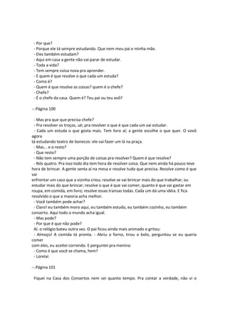 - Por que?
- Porque ele tá sempre estudando. Que nem meu pai e minha mãe.
- Eles também estudam?
- Aqui em casa a gente não vai parar de estudar.
- Toda a vida?
- Tem sempre coisa nova pra aprender.
- E quem é que resolve o que cada um estuda?
- Como é?
- Quem é que resolve as coisas? quem é o chefe?
- Chefe?
- É o chefe da casa. Quem é? Teu pai ou teu avô?
--.Página 100
- Mas pra que que precisa chefe?
- Pra resolver os troços, ué; pra resolver o que é que cada um vai estudar.
- Cada um estuda o que gosta mais. Tem livro aí; a gente escolhe o que quer. O vovô
agora
tá estudando teatro de bonecos: ele vai fazer um lá na praça.
- Mas... e o resto?
- Que resto?
- Não tem sempre uma porção de coisas pra resolver? Quem é que resolve?
- Nós quatro. Pra isso todo dia tem hora de resolver coisa. Que nem ainda há pouco teve
hora de brincar. A gente senta aí na mesa e resolve tudo que precisa. Resolve como é que
vai
enfrentar um caso que a vizinha criou; resolve se vai brincar mais do que trabalhar; ou
estudar mais do que brincar; resolve o que é que vai comer; quanto é que vai gastar em
roupa, em comida, em livro; resolve essas transas todas. Cada um dá uma idéia. E fica
resolvido o que a maioria acha melhor.
- Você também pode achar?
- Claro! eu também moro aqui, eu também estudo, eu também cozinho, eu também
conserto. Aqui todo o mundo acha igual.
- Mas pode?
- Por que é que não pode?
Aí. o relógio bateu outra vez. O pai ficou ainda mais animado e gritou:
- Almoço! A comida tá pronta. - Abriu o forno, tirou o bolo, perguntou se eu queria
comer
com eles, eu aceitei correndo. E perguntei pra menina:
- Como é que você se chama, hem?
- Lorelai.
--.Página 101
Fiquei na Casa dos Consertos nem sei quanto tempo. Pra contar a verdade, não vi o
 
