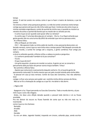 tempo
passar. O avô da Lorelai me contou como é que ia fazer o teatro de bonecos; o pai da
Lorelai
me ensinou a fazer umas panquecas geniais; e a mãe da Lorelai conversou tanto tempo
comigo que parecia até que ela não tinha nada que fazer. Contei pra ela como é que as
minhas vontades engordavam; contei do quintal da minha casa; e quando eu mostrei os
retratos ela achou o quintal tão bonito que eu resolvi dar os retratos pra ela.
- E como é que vai ser quando você quiser olhar os retratos?
- Eu venho aqui. É uma boa desculpa pra vir sempre. - Ela riu. E eu fiquei achando que
gente grande não era uma turma tão difícil de entender que nem eu pensava antes.
Aí o Afonso falou:
- Olha só Raquel, já é de noite.
- Chi! ! - Me apavorei toda: eu tinha saído de manhã, o meu pessoal já devia estar um
bocado nervoso, como é que eu nem tinha visto o tempo passar? Me despedi correndo de
todo o mundo, a Lorelai foi comigo até a esquina, a gente combinou ficar amiga pra
sempre,
e ela já ia voltando quando o Afonso enfiou a cabeça na janela e perguntou:
- E o cachorro pendurado? também tá lá pra consertar?
- Tá sim.
- O que é que ele tem?
- Um grilo esquisito: só pensa em morder os outros. A gente vai ver se conserta o
pensamento dele pra fazer ele pensar outros troços também. Tchau!
No caminho o Afonso falou:
- Aposto que costuraram o pensamento daquele cachorro. Viu só quanta gente de
pensamento costurado? Eu tenho mesmo que sair pelo mundo lutando pela minha idéia.
O pessoal em casa já tava nervoso. Contei da Casa dos Consertos, mas não adiantou:
levei
castigo: ia ficar uma semana sem poder sair. Justinho minha última semana de férias.
Não sei se foi a chateação do castigo ou o que foi: me deitei e não dormi.
--.Página 102
Apagaram a luz. Fiquei pensando na Casa dos Consertos. Todo o mundo dormiu, só pra
mim é que o sono não chegava.
Antes, me dava uma aflição danada quando o pessoal todo dormia e só eu ficava
acordada.
Pra me distrair do escuro eu ficava fazendo de conta que eu não era mais eu. Ia
inventando
como é que eu me chamava:
Reinaldo
Arnaldo
Aldo
Geraldo
Eu era um deles. Jogando futebol, trepando em árvore, soltando pipa, sendo escritor
 