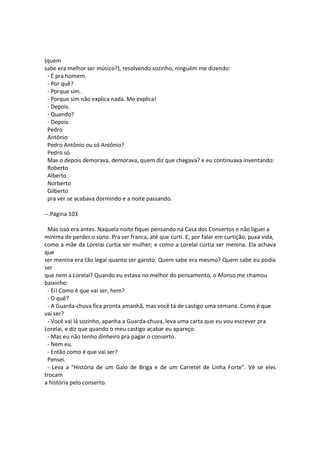 (quem
sabe era melhor ser músico?), resolvendo sozinho, ninguém me dizendo:
- É pra homem.
- Por quê?
- Porque sim.
- Porque sim não explica nada. Me explica!
- Depois.
- Quando?
- Depois:
Pedro
Antônio
Pedro Antônio ou só Antônio?
Pedro só.
Mas o depois demorava, demorava, quem diz que chegava? e eu continuava inventando:
Roberto
Alberto
Norberto
Gilberto
pra ver se acabava dormindo e a noite passando.
--.Página 103
Mas isso era antes. Naquela noite fiquei pensando na Casa dos Consertos e não liguei a
mínima de perder o sono. Pra ser franca, até que curti. E, por falar em curtição, puxa vida,
como a mãe da Lorelai curtia ser mulher; e como a Lorelai curtia ser menina. Ela achava
que
ser menina era tão legal quanto ser garoto. Quem sabe era mesmo? Quem sabe eu podia
ser
que nem a Lorelai? Quando eu estava no melhor do pensamento, o Afonso me chamou
baixinho:
- Ei! Como é que vai ser, hem?
- O quê?
- A Guarda-chuva fica pronta amanhã, mas você tá de castigo uma semana. Como é que
vai ser?
- Você vai lá sozinho, apanha a Guarda-chuva, leva uma carta que eu vou escrever pra
Lorelai, e diz que quando o meu castigo acabar eu apareço.
- Mas eu não tenho dinheiro pra pagar o conserto.
- Nem eu.
- Então como é que vai ser?
Pensei.
- Leva a "História de um Galo de Briga e de um Carretel de Linha Forte". Vê se eles
trocam
a história pelo conserto.
 