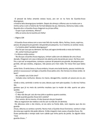O pessoal da bolsa amarela estava louco, pra ver se na hora da Guarda-chuva
desenguiçar,
a história dela desenguiçava também. Depois do almoço o Afonso saiu na moita com a
minha carta e com a história do Terrível debaixo da asa. Demorou. Demorou toda a vida.
Quando ele e a Guarda-chuva chegaram eu já tava aflita:
- O que é que aconteceu, Afonso?
- Olha aí como ela tá novinha em folha!
--.Página 104
A Guarda-chuva estava com a cara mais feliz do mundo. Abriu, fechou, tossiu, espirrou,
passou de pequena pra grande e de grande pra pequena, riu e mostrou as varetas novas.
- E a história dela? também desenguiçou?
- Pois foi por isso que eu demorei: ela ficou até agora lembrando o resto da história.
- Ah, conta! Conta pra gente!
E o Afonso então contou:
- No dia que a Guarda-chuva enguiçou, tinham saído com ela debaixo de uma chuva
danada. Chegaram em casa e deixaram ela aberta junto da janela pra secar. Ela ficou com
frio, e pra ver se esquentava, começou a passar de pequena pra grande, de pequena pra
grande, até que estalou, enguiçou, não passou pra mais nada. Foi nessa hora que bateu
um
vento forte. O vento levou a chuva embora, trouxe uma tarde bonita, passou rentinho da
janela e vuuuuuuuuu! carregou a Guarda-chuva pelos ares. Ela morava no oitavo andar, tá
bem?
- Ah, coitada! caiu lá de cima?
- Coitada coisa nenhuma: desceu no macio, devagarinho, voando um pouco pra cá, pra
lá,
vendo a vista, sentindo o vento na cara; desceu que nem pára-quedas. E a-do-rou! Achou
tão
gostoso que já no meio do caminho resolveu que ia mudar de vida: queria ser pára-
quedas.
- É mesmo?
- É. Mas não deu pé: caiu de mau jeito e quebrou quatro costelas.
- Desde quando guarda-chuva tem costela?
- Tem vareta: dá no mesmo. Aí eles levaram ela pro hospital.
Mas se enganaram de médico e ela foi cair na mão de um dentista.
Ele obturava cárie o dia inteiro, só via cárie na frente dele, nem reparou que ela era
guarda-
chuva, obturou as varetas e pronto. Nunca mais a Guarda-chuva funcionou: vareta é o tipo
da coisa que a gente não pode obturar. Então ninguém mais usava a Guarda-chuva. Ela
ficava pendurada o tempo todo num cabide que tinha perto da janela. Se alguém dizia:
"esse
guarda-chuva..."
 
