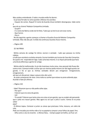 Mas acabou entendendo. E todo o mundo então foi dormir.
Eu já tava ferrada no sono quando o Afonso me acordou:
- Esqueci de contar, Raquel! O nome da Guarda-chuva também desenguiçou. Sabe como
é
que ela se chama? Nakatar Companhia Limitada.
- O quê?!
- É o nome da fábrica onde ela foi feita. Tudo que sai de lá sai com esse nome.
- Que horror.
- Pois é.
No dia seguinte a gente começou a chamar a Guarda-chuva de Nakatar Companhia
Limitada. Mas não deu pé. E então ela continuou Guarda-chuva mesmo.
--.Página 109
10. NA PRAIA
Minha semana de castigo foi ótima: escrevi à vontade - tudo que passava na minha
cabeça,
e tudo que acontecia na bolsa amarela. Escrevi também pra turma da Casa dos Consertos.
Os quatro me responderam logo. Cada carta boa mesmo. E eu fiquei pensando que fazia
uma bruta diferença a gente ter amigo.
Minha vida foi melhorando. Eu já não inventava muita coisa, meu pessoal não ficava tão
contra mim. Comecei então a achar que ser menina podia mesmo ser tão legal quanto ser
garoto. E foi aí que as minhas vontades deram pra emagrecer. Emagreceram,
emagreceram,
até que um dia pensei: daqui a pouco elas vão sumir.
As aulas começaram de novo. Uma noite eu sonhei que estava na praia soltando pipa.
Acordei e falei pro Afonso:
--.Página 110
- Sabe? Disseram que eu não podia soltar pipa.
- Por que?
- Falaram que era coisa de garoto.
- Ué!
- Tá vendo? Falaram que tanta coisa era coisa só pra garoto, que eu acabei até pensando
que o jeito era nascer garoto. Mas agora eu sei que o jeito é outro. Vamos lá na praia
soltar
pipa?
O Afonso topou. Comecei a juntar as coisas que precisava: linha, tesoura, um vidro de
cola.
Pedi uns trocados pra minha mãe e fui na papelaria comprar umas folhas de papel, fino.
- Olha como o céu tá cinzento - o Afonso falou. - Compra papel vermelho, vai ficar um
 