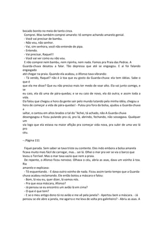 bocado bonito no meio de tanto cinza.
Comprei. Mas também comprei amarelo: tô sempre achando amarelo genial.
- Você vai precisar de bambu.
- Não vou, não senhor.
- Vai, sim senhora, você não entende de pipa.
- Entendo.
- Vai precisar, Raquel!!
- Você vai ver como eu não vou.
E não comprei nem bambu, nem ripinha, nem nada. Fomos pra Praia das Pedras. A
Guarda-chuva desatou a falar. Tão depressa que até se engasgou. E aí foi falando
engasgado
até chegar na praia. Quando ela acabou, o Afonso tava vibrando:
- Tá vendo, Raquel? não é à toa que eu gosto da Guarda-chuva: ela tem idéias. Sabe o
que é
que ela me disse? Que eu não preciso mais ter medo de voar alto. Ela vai junto comigo, e
se
eu caio, ela dá uma de pára-quedas; e se eu caio de novo, ela dá outra; e assim toda a
vida.
Ela falou que chegou a hora da gente sair pelo mundo lutando pela minha idéia, chegou a
hora de começar a vida de pára-quedas! - Pulou pra fora da bolsa, ajudou a Guarda-chuva
a
saltar, e cantou em altos brados o tal do "Achei, tá achado, não A Guarda-chuva
desengasgou e ficou pulando pra cá, pra lá, abrindo, fechando, não sossegava. Qualquer
um
via logo que ela estava na maior aflição pra começar vida nova, pra subir de uma vez lá
pro
céu.
--.Página 111
Fiquei parada. Sem saber se tava triste ou contente. Eles indo embora a bolsa amarela
ficava muito mais fácil de carregar, mas... sei lá. Olhei o mar pra ver se via o barco que
levou o Terrível. Mas o mar tava vazio que nem a praia.
De repente, o Afonso ficou nervoso. Olhava o céu, abria as asas, dava um voinho à toa.
Ria
amarelo e explicava:
- Tô esquentando. - E dava outro voinho de nada. Ficou assim tanto tempo que a Guarda-
chuva acabou reclamando. Ele então botou a máscara e falou:
- Bom, lá vou eu, quer dizer, lá vamos nós.
- Pra que essa máscara, Afonso?
- Já pensou se eu encontro um avião lá em cima?
- O que é que tem?
- E se o meu antigo dono tá no avião e me vê pela janela? - Apertou bem a máscara. - Já
pensou se ele abre a janela, me agarra e me leva de volta pro galinheiro? - Abriu as asas. A
 