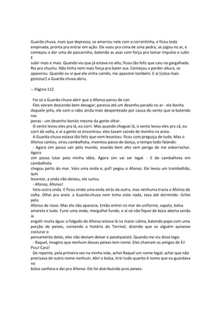 Guarda-chuva, mais que depressa, se amarrou nele com a correntinha, e ficou toda
empinada, pronta pra entrar em ação. Ele voou pra cima de uma pedra, se jogou no ar, e
começou a dar uma de passarinho, batendo as asas com força pra tomar impulso e subir.
E
subir mais e mais. Quando viu que já estava no alto, ficou tão feliz que caiu na gargalhada.
Ria pra chuchu. Não tinha nem mais força pra bater asa. Começou a perder altura, se
apavorou. Quando eu vi que ele vinha caindo, me apavorei também. E aí (coisa mais
gostosa!) a Guarda-chuva abriu.
--.Página 112
Foi só a Guarda-chuva abrir que o Afonso parou de cair.
Eles vieram descendo bem devagar; parecia até um desenho parado no ar - ela bonita
daquele jeito, ele com o rabo ainda mais despenteado por causa do vento que ia batendo
nas
penas - um desenho bonito mesmo da gente olhar.
O vento levou eles pra lá, eu corri. Mas quando cheguei lá, o vento levou eles pra cá, eu
corri de volta, e aí a gente se encontrou: eles tavam caindo de levinho na areia.
A Guarda-chuva estava tão feliz que nem levantou: ficou com preguiça de tudo. Mas o
Afonso cantou, virou cambalhota, inventou passo de dança, o tempo todo falando:
- Agora sim posso sair pelo mundo, voando bem alto sem perigo de me esborrachar.
Agora
sim posso lutar pela minha idéia. Agora sim vai ser legal. - E de cambalhota em
cambalhota
chegou perto do mar. Veio uma onda e, puf! pegou o Afonso. Ele levou um trambolhão,
quis
levantar, a onda não deixou, ele sumiu.
- Afonso, Afonso!
Veio outra onda. E ficou vindo uma onda atrás da outra, mas nenhuma trazia o Afonso de
volta. Olhei pra areia: a Guarda-chuva nem tinha visto nada, tava até dormindo. Gritei
pelo
Afonso de novo. Mas ele não aparecia. Então entrei no mar de uniforme, sapato, bolsa
amarela e tudo. Furei uma onda, mergulhei fundo, e aí só não fiquei de boca aberta senão
ia
engolir muita água: o folgado do Afonso estava lá na maior calma, batendo papo com uma
porção de peixes, contando a história do Terrível, dizendo que se alguém quisesse
costurar o
pensamento deles, eles não deviam deixar e patatipatatá. Quando me viu disse logo:
- Raquel, imagina que nenhum desses peixes tem nome. Eles chamam os amigos de Ei!
Psiu! Cara!
De repente, pela primeira vez na minha vida, achei Raquel um nome legal; achei que não
precisava de outro nome nenhum. Abri a bolsa, tirei tudo quanto é nome que eu guardava
no
bolso sanfona e dei pro Afonso. Ele foi distribuindo pros peixes:
 