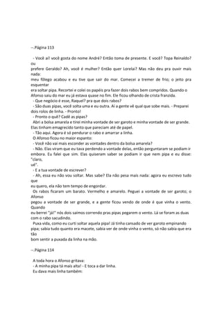 --.Página 113
- Você aí! você gosta do nome André? Então toma de presente. E você? Topa Reinaldo?
ou
prefere Geraldo? Ah, você é mulher? Então quer Lorelai? Mas não deu pra ouvir mais
nada:
meu fôlego acabou e eu tive que sair do mar. Comecei a tremer de frio; o jeito pra
esquentar
era soltar pipa. Recortei e colei os papéis pra fazer dois rabos bem compridos. Quando o
Afonso saiu do mar eu já estava quase no fim. Ele ficou olhando de crista franzida.
- Que negócio é esse, Raquel? pra que dois rabos?
- São duas pipas, você solta uma e eu outra. Aí a gente vê qual que sobe mais. - Preparei
dois rolos de linha. - Pronto!
- Pronto o quê? Cadê as pipas?
Abri a bolsa amarela e tirei minha vontade de ser garoto e minha vontade de ser grande.
Elas tinham emagrecido tanto que pareciam até de papel.
- Tão aqui. Agora é só pendurar o rabo e amarrar a linha.
O Afonso ficou no maior espanto:
- Você não vai mais esconder as vontades dentro da bolsa amarela?
- Não. Elas viram que eu tava perdendo a vontade delas, então perguntaram se podiam ir
embora. Eu falei que sim. Elas quiseram saber se podiam ir que nem pipa e eu disse:
"claro,
ué".
- E a tua vontade de escrever?
- Ah, essa eu não vou soltar. Mas sabe? Ela não pesa mais nada: agora eu escrevo tudo
que
eu quero, ela não tem tempo de engordar.
Os rabos ficaram um barato. Vermelho e amarelo. Peguei a vontade de ser garoto; o
Afonso
pegou a vontade de ser grande, e a gente ficou vendo de onde é que vinha o vento.
Quando
eu berrei "já!" nós dois saímos correndo pras pipas pegarem o vento. Lá se foram as duas
com o rabo sacudindo.
Puxa vida, como eu curti soltar aquela pipa! Já tinha cansado de ver garoto empinando
pipa; sabia tudo quanto era macete, sabia ver de onde vinha o vento, só não sabia que era
tão
bom sentir a puxada da linha na mão.
--.Página 114
A toda hora o Afonso gritava:
- A minha pipa tá mais alta! - E toca a dar linha.
Eu dava mais linha também:
 