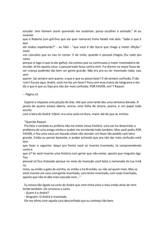 estudar: tem homem assim querendo me sustentar; posso escolher à vontade." Aí eu
inventei
que o Roberto (um grã-fino que ela quer namorar) tinha falado mal dela. "Sabe o que é
que
ele andou espalhando?" - eu falei - "que você é tão burra que chega a meter aflição."
Levei
uns cascudos que eu vou te contar. E de noite, quando o pessoal chegou (fui cedo pra
cama
porque vi logo vi que ia dar galho), ela contou que eu continuava a maior inventadeira do
mundo. Aí foi aquela coisa: o pessoal todo ficou contra mim. Fui dormir na maior fossa de
ser criança podendo tão bem ser gente grande. Não era pra eu ter inventado nada; saiu
sem
querer. Sai sempre sem querer, o que é que eu posso fazer? E dá sempre confusão, É tão
ruim! Escuta aqui, André, você me faz um favor? Para com essa mania de telegrama e me
diz o que é que eu faço pra não dar mais confusão. POR FAVOR, sim"? Raquel.
-- Página 15
Esperei a resposta uma porção de dias. Até que uma tarde deu uma ventania danada. A
janela do quarto estava aberta, entrou uma folha de árvore, poeira, e um papel todo
escrito
com a letra do André: Vibrei: era uma carta no duro, maior até do que as minhas:
"Querida Raquel.
Pra falar a verdade eu preferia não me meter nessa história: uma vez fui desenrolar o
problema de uma amiga minha e acabei me enrolando todo também. Mas você pediu POR
FAVOR, e fica uma coisa um bocado chata não atender um favor tão pedido com letra
grande. Então eu pensei bastante, e acabei achando que pra não dar mais confusão você
tem
que fazer o seguinte: daqui pra frente você só inventa inventado, tá compreendendo
como é
que é? Se você inventa uma história com gente que não existe, aposto que ninguém liga.
Teu
pessoal só fica chateado porque no meio da invenção você bota o namorado da tua irmã
no
meio, ou então o gato da vizinha, ou então a tia Brunilda, ou não sei quem mais. Mas se
você inventa um caso com gente inventada, com bicho inventado, com tudo inventado,
aposto que não te dão mais cascudo nem..."
Eu estava tão ligada na carta do André que nem tinha visto o meu irmão atrás de mim
lendo também. Ele arrancou a carta:
- Quem é o André?
- Ninguém. O André é inventado.
Ele me olhou com aquela cara desconfiada que eu conheço tão bem.
 