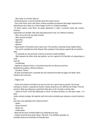 - Que nada, ó a minha! olha só.
O tempo piorou; o céu foi ficando cheio de nuvem escura.
Toca a dar linha, toca a dar linha, minhas vontades já estavam tão longe! A gente ficou
olhando pra elas. Nem viu a linha chegar no fim e ir embora também.
O vento soprou mais forte. As pipas abanaram o rabo e sumiram atrás das nuvens.
Ficamos
esperando um tempão. Mas elas não apareceram mais. Aí o Afonso resolveu:
- Bom, tá na hora de sair pelo mundo.
- Mas você já vai hoje?
- Agorinha.
- Mesmo?
- Mesmo.
Fiquei quieta. Pensando como é que ia ser. Ele acordou a Guarda-chuva; depois falou:
- Vou sentir saudade de você, Raquel. Mas qualquer hora dessas a gente dá um pulinho
aqui.
- Tá. Quando eu vier procurar o barco eu procuro vocês também.
- Não esquece de olhar atrás das pedras: vai ver a gente tá lá fazendo um piquenique e
você
nem vê.
- Combinado.
A gente se abraçou forte, e a Guarda-chuva fez um discurso enorme.
Quando ela acabou o Afonso traduziu:
- Ela disse "tchau".
Os dois se prepararam; e quando ele saiu voando ela ainda me jogou um beijo. Num
instante eles sumiram.
--.Página 115
Tanta coisa estava sumindo no ar que eu nem sei o que é que eu pensei. Só sei que
começou a chover, e quando fui fechar a bolsa amarela eu vi o Alfinete de Fralda. Tirei ele
pra fora. Mais que depressa a pontinha dele abriu e foi riscando a minha mão:
- Deixa eu ficar? Já tô tão habituado a morar na bolsa amarela. Eu não peso nada... E é
bom
andar sempre comigo: de repente você tem outra vontade que começa a crescer demais e
eu,
pin! dou uma espetada nela. Deixa eu ficar?
- Deixo.
- Deixa mesmo?
- Deixo sim.
- Então deixa.
Botei ele de novo no bolso bebê e fui andando pra casa.
A bolsa amarela tava vazia à beça. Tão leve. E eu também, gozado, eu
também estava me sentindo um bocado leve.
 
