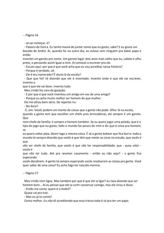 -- Página 16
- Já vai começar, é?
- Palavra de honra. Eu tenho mania de juntar nome que eu gosto, sabe? E eu gosto um
bocado de André. Aí, quando foi no outro dia, eu estava sem ninguém pra bater papo e
então
inventei um garoto pro nome. Um garoto legal: dois anos mais velho que eu, cabelo e olho
preto, e pensando assim igual a mim. Aí comecei a escrever pra ele.
- Escuta aqui: por que é que você acha que eu vou acreditar nessa história?
- Porque é verdade, ué.
- Ele é teu namorado? É aluno lá da escola?
- Que que há? tô dizendo que ele é inventado. Invento onde é que ele vai escrever,
invento o
que é que ele vai dizer, invento tudo.
Meu irmão fez cara de gozação:
- E por que é que você inventou um amigo em vez de uma amiga?
- Porque eu acho muito melhor ser homem do que mulher.
Ele me olhou bem sério. De repente riu:
- No duro?
-É, sim. Vocês podem um monte de coisas que a gente não pode. Olha: lá na escola,
quando a gente tem que escolher um chefe pras brincadeiras, ele sempre é um garoto.
Que
nem chefe de família: é sempre o homem também. Se eu quero jogar uma pelada, que é o
tipo do jogo que eu gosto, todo o mundo faz pouco de mim e diz que é coisa pra homem;
se
eu quero soltar pipa, dizem logo a mesma coisa. É só a gente bobear que fica burra: todo o
mundo tá sempre dizendo que vocês é que têm que meter as caras no estudo, que vocês é
que
vão ser chefe de família, que vocês é que vão ter responsabilidade, que - puxa vida! -
vocês é
que vão ter tudo. Até pra resolver casamento - então eu não vejo? - a gente fica
esperando
vocês decidirem. A gente tá sempre esperando vocês resolverem as coisas pra gente. Você
quer saber de uma coisa? Eu acho fogo ter nascido menina.
-- Página 17
Meu irmão nem ligou. Mas também por que é que ele ia ligar? eu tava dizendo que ser
homem bom... Aí eu pensei que ele ia curtir conversar comigo, mas ele virou e disse:
- Então me conta: quem é o André?
Quase caí pra trás:
- Mas eu já te contei!
Conta melhor. Eu não tô acreditando que essa transa toda é só pra ter um papo.
 