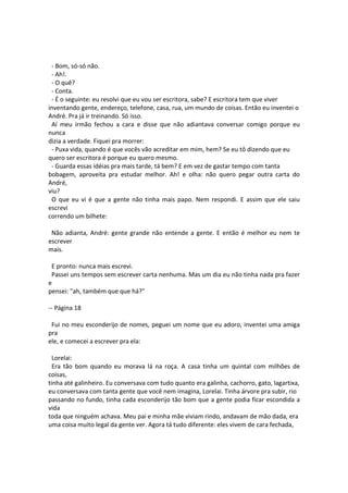 - Bom, só-só não.
- Ah!.
- O quê?
- Conta.
- É o seguinte: eu resolvi que eu vou ser escritora, sabe? E escritora tem que viver
inventando gente, endereço, telefone, casa, rua, um mundo de coisas. Então eu inventei o
André. Pra já ir treinando. Só isso.
Aí meu irmão fechou a cara e disse que não adiantava conversar comigo porque eu
nunca
dizia a verdade. Fiquei pra morrer:
- Puxa vida, quando é que vocês vão acreditar em mim, hem? Se eu tô dizendo que eu
quero ser escritora é porque eu quero mesmo.
- Guarda essas idéias pra mais tarde, tá bem? E em vez de gastar tempo com tanta
bobagem, aproveita pra estudar melhor. Ah! e olha: não quero pegar outra carta do
André,
viu?
O que eu vi é que a gente não tinha mais papo. Nem respondi. E assim que ele saiu
escrevi
correndo um bilhete:
Não adianta, André: gente grande não entende a gente. E então é melhor eu nem te
escrever
mais.
E pronto: nunca mais escrevi.
Passei uns tempos sem escrever carta nenhuma. Mas um dia eu não tinha nada pra fazer
e
pensei: "ah, também que que há?"
-- Página 18
Fui no meu esconderijo de nomes, peguei um nome que eu adoro, inventei uma amiga
pra
ele, e comecei a escrever pra ela:
Lorelai:
Era tão bom quando eu morava lá na roça. A casa tinha um quintal com milhões de
coisas,
tinha até galinheiro. Eu conversava com tudo quanto era galinha, cachorro, gato, lagartixa,
eu conversava com tanta gente que você nem imagina, Lorelai. Tinha árvore pra subir, rio
passando no fundo, tinha cada esconderijo tão bom que a gente podia ficar escondida a
vida
toda que ninguém achava. Meu pai e minha mãe viviam rindo, andavam de mão dada, era
uma coisa muito legal da gente ver. Agora tá tudo diferente: eles vivem de cara fechada,
 