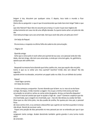 brigam à toa, discutem por qualquer coisa. E depois, toca todo o mundo a ficar
emburrado.
Outro dia eu perguntei: o que é que tá acontecendo que toda hora tem briga? Sabe o que
é
que eles falaram? Que não era assunto pra criança. E o pior é que esse negócio de
emburramento em casa me dá uma aflição danada. Eu queria tanto achar um jeito de não
dar
mais bola pra briga e pra cara amarrada. Será que você não acha um jeito pra mim?
Um beijo da Raquel.
Ela escreveu a resposta na última folha do caderno de comunicação:
-- Página 19
Querida amiga:
Acho que o único jeito é você voltar pro quintal da tua casa. Lá o pessoal anda de mão
dada, não tem briga, não tem cara amarrada, e ainda por cima tem gato, rio, galinheiro,
aposto que até coelho tem.
L.
Respondi na mesma hora dizendo que tinha coelho sim, mas que aquilo não era jeito.
Como é que eu ia voltar pro meu quintal? Sozinha? Então eles iam deixar? No dia
seguinte,
quando entrei no elevador, encontrei um papel caído no chão. Era um bilhete da Lorelai:
Raquel
- Você foge e pronto.
Um beijo da Lorelai.
A coisa começou a esquentar. Escrevi dizendo que tá bem: eu ia: mas só se ela fosse
comigo. Ela topou. Então inventei a viagem. Foi aí que a minha irmã cismou de fazer
arrumação no armário e achou as cartas atrás da gaveta. Armou um barulho daqueles!
"Quem é essa tal Lorelai que quer te ajudar a fugir de - casa?" Comecei a explicar que ela
era inventada, que a viagem era inventada, que - mas ela não deixou eu acabar de falar.
Disse que eu não tinha jeito, me deu puxão de orelha, fez queixa pro meu pai, o pessoal
ficou
de novo contra mim, e eu comecei a desconfiar que a gente ser escritora quando é criança
não dá pé. Desisti de escrever carta.
Fiquei uma porção de dias pensando no meu pessoal pra ver se entendia por que é que
eles
zangavam tanto comigo. Acabei desistindo também: gente grande é uma turma muito
difícil
de entender.
 