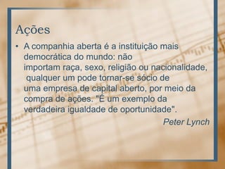 Ações
• A companhia aberta é a instituição mais
  democrática do mundo: não
  importam raça, sexo, religião ou nacionalidade,
   qualquer um pode tornar-se sócio de
  uma empresa de capital aberto, por meio da
  compra de ações. "É um exemplo da
  verdadeira igualdade de oportunidade".
                                      Peter Lynch
 