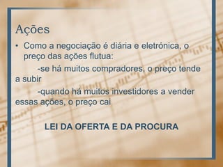 Ações
• Como a negociação é diária e eletrónica, o
  preço das ações flutua:
      -se há muitos compradores, o preço tende
a subir
      -quando há muitos investidores a vender
essas ações, o preço cai

       LEI DA OFERTA E DA PROCURA
 