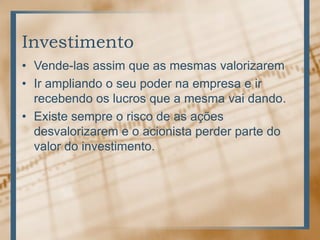 Investimento
• Vende-las assim que as mesmas valorizarem
• Ir ampliando o seu poder na empresa e ir
  recebendo os lucros que a mesma vai dando.
• Existe sempre o risco de as ações
  desvalorizarem e o acionista perder parte do
  valor do investimento.
 