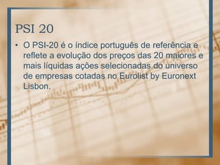 PSI 20
• O PSI-20 é o índice português de referência e
  reflete a evolução dos preços das 20 maiores e
  mais líquidas ações selecionadas do universo
  de empresas cotadas no Eurolist by Euronext
  Lisbon.
 