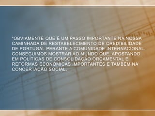 "OBVIAMENTE QUE É UM PASSO IMPORTANTE NA NOSSA
CAMINHADA DE RESTABELECIMENTO DE CREDIBILIDADE
DE PORTUGAL PERANTE A COMUNIDADE INTERNACIONAL.
CONSEGUIMOS MOSTRAR AO MUNDO QUE, APOSTANDO
EM POLÍTICAS DE CONSOLIDAÇÃO ORÇAMENTAL E
REFORMAS ECONÓMICAS IMPORTANTES E TAMBÉM NA
CONCERTAÇÃO SOCIAL,
 