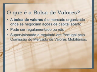 O que é a Bolsa de Valores?
• A bolsa de valores é o mercado organizado
  onde se negociam ações de capital aberto
• Pode ser regulamentado ou não
• Supervisionada e regulada em Portugal pela
  Comissão do Mercado de Valores Mobiliários.
 