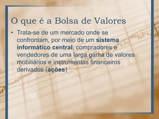 O que é a Bolsa de Valores
• Trata-se de um mercado onde se
  confrontam, por meio de um sistema
  informático central, compradores e
  vendedores de uma larga gama de valores
  mobiliários e instrumentos financeiros
  derivados (ações)
 