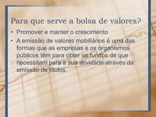 Para que serve a bolsa de valores?
• Promover e manter o crescimento
• A emissão de valores mobiliários é uma das
  formas que as empresas e os organismos
  públicos têm para obter os fundos de que
  necessitam para a sua atividade através da
  emissão de títulos.
 