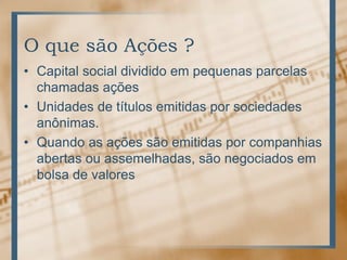 O que são Ações ?
• Capital social dividido em pequenas parcelas
  chamadas ações
• Unidades de títulos emitidas por sociedades
  anônimas.
• Quando as ações são emitidas por companhias
  abertas ou assemelhadas, são negociados em
  bolsa de valores
 