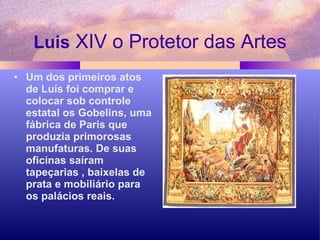 Luis  XIV o Protetor das Artes Um dos primeiros atos de Luís foi comprar e colocar sob controle estatal os Gobelins, uma fábrica de Paris que produzia primorosas manufaturas. De suas oficinas saíram tapeçarias , baixelas de prata e mobiliário para os palácios reais. 