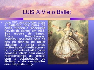 LUIS  XIV e o Ballet Luís XIV, patrono das artes e bailarino nos balés da corte, fundou a 'Academie Royale de danse' em 1661. Seu mestre de dança, Pierre Beauchamps, inventou posicões para os pés na técnica de ballet clássico e ainda criou muitosbalés,divertissements, e comédias-balés (uma comédia falada com dança representando as cenas) com a colaboração de Moliere e do compositor Jean Baptiste Lully.  