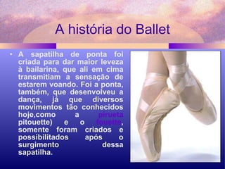 A história do Ballet A sapatilha de ponta foi criada para dar maior leveza à bailarina, que ali em cima transmitiam a sensação de estarem voando. Foi a ponta, também, que desenvolveu a dança, já que diversos movimentos tão conhecidos hoje,como a  pirueta  pitouette) e o  fouette , somente foram criados e possibilitados após o surgimento dessa sapatilha.      