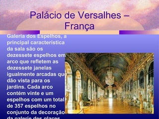 Palácio de Versalhes – França Galeria dos Espelhos, a principal característica da sala são os dezessete espelhos em arco que refletem as dezessete janelas igualmente arcadas que dão vista para os jardins. Cada arco contém vinte e um espelhos com um total de 357 espelhos no conjunto da decoração da galerie des glaces.  