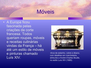 Móveis A Europa ficou fascinada pelas criações da corte francesa. Todos queriam roupas, móveis e receitas culinárias vindas da França – há até um estilo de móveis e pinturas chamado Luís XIV.  \ Arca de estanho, cobre e ébano,  com detalhes em marchetaria, atribuída a André-Charles Boulle,  no estilo Luís XIV (1685) 