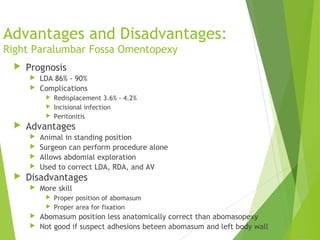 Advantages and Disadvantages:
Right Paralumbar Fossa Omentopexy
 Prognosis
 LDA 86% - 90%
 Complications
 Redisplacement 3.6% - 4.2%
 Incisional infection
 Peritonitis
 Advantages
 Animal in standing position
 Surgeon can perform procedure alone
 Allows abdomial exploration
 Used to correct LDA, RDA, and AV
 Disadvantages
 More skill
 Proper position of abomasum
 Proper area for fixation
 Abomasum position less anatomically correct than abomasopexy
 Not good if suspect adhesions beteen abomasum and left body wall
 
