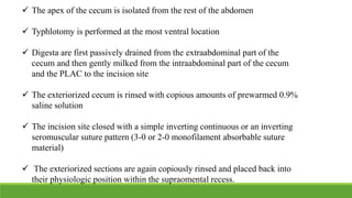  The apex of the cecum is isolated from the rest of the abdomen
 Typhlotomy is performed at the most ventral location
 Digesta are first passively drained from the extraabdominal part of the
cecum and then gently milked from the intraabdominal part of the cecum
and the PLAC to the incision site
 The exteriorized cecum is rinsed with copious amounts of prewarmed 0.9%
saline solution
 The incision site closed with a simple inverting continuous or an inverting
seromuscular suture pattern (3-0 or 2-0 monofilament absorbable suture
material)
 The exteriorized sections are again copiously rinsed and placed back into
their physiologic position within the supraomental recess.
 