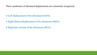 Three syndromes of abomasal displacement are commonly recognized:
Left displacement of the abomasum (LDA)
Right dilation/displacement of the abomasum (RDA)
Rightside volvulus of the abomasum (RVA)
 