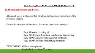 LOSS OF ABOMASAL MUCOSAL INTEGRITY
Abomasal ulcers are lesions that penetrate the basement membrane of the
abomasal mucosa
Four different types of abomasal ulcerations have been described:
Type 1) Nonpenetrating ulcers
Type 2) Ulcers with profuse intraluminal hemorrhage
Type 3) Perforations with localized peritonitis
Type 4) Perforations with diffuse peritonitis
TREATMENT: Medical management
Surgical intervention- Very rare
1) Abomasal Erosions and Ulcers
 