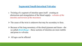 Segmental Small-Intestinal Volvulus
 Twisting of a segment of intestine upon itself- creating an
obstruction and strangulation of the blood supply- volvulus of the
intestine and torsion of the mesentery
 The cause of the twist is unknown but may be secondary to ileus.
 Because of the long mesentery of the distal jejunum and ileum—the
so-called distal flange—these sections of intestine are more mobile
and prone to volvulus
 All ages can be affected
 
