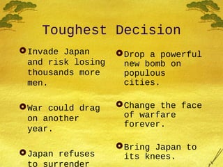 Toughest Decision
Invade Japan
and risk losing
thousands more
men.
War could drag
on another
year.
Japan refuses
to surrender
Drop a powerful
new bomb on
populous
cities.
Change the face
of warfare
forever.
Bring Japan to
its knees.
 