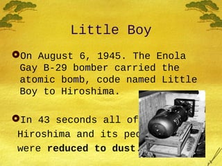 Little Boy
On August 6, 1945. The Enola
Gay B-29 bomber carried the
atomic bomb, code named Little
Boy to Hiroshima.
In 43 seconds all of
Hiroshima and its people
were reduced to dust.
 