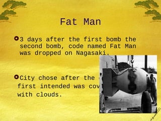 Fat Man
3 days after the first bomb the
second bomb, code named Fat Man
was dropped on Nagasaki.
City chose after the city
first intended was covered
with clouds.
 