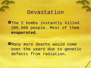 Devastation
The 2 bombs instantly killed
200,000 people. Most of them
evaporated.
Many more deaths would come
over the years due to genetic
defects from radiation.
 