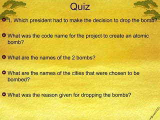 Quiz
 1. Which president had to make the decision to drop the bomb?
 What was the code name for the project to create an atomic
bomb?
 What are the names of the 2 bombs?
 What are the names of the cities that were chosen to be
bombed?
 What was the reason given for dropping the bombs?
 
