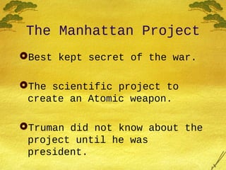 The Manhattan Project
Best kept secret of the war.
The scientific project to
create an Atomic weapon.
Truman did not know about the
project until he was
president.
 