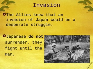 Invasion
The Allies knew that an
invasion of Japan would be a
desperate struggle.
Japanese do not
surrender, they
fight until the last
man.
 