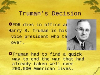 Truman’s Decision
FDR dies in office and
Harry S. Truman is his
vice president who takes
over.
Truman had to find a quick
way to end the war that had
already taken well over
200,000 American lives.
 